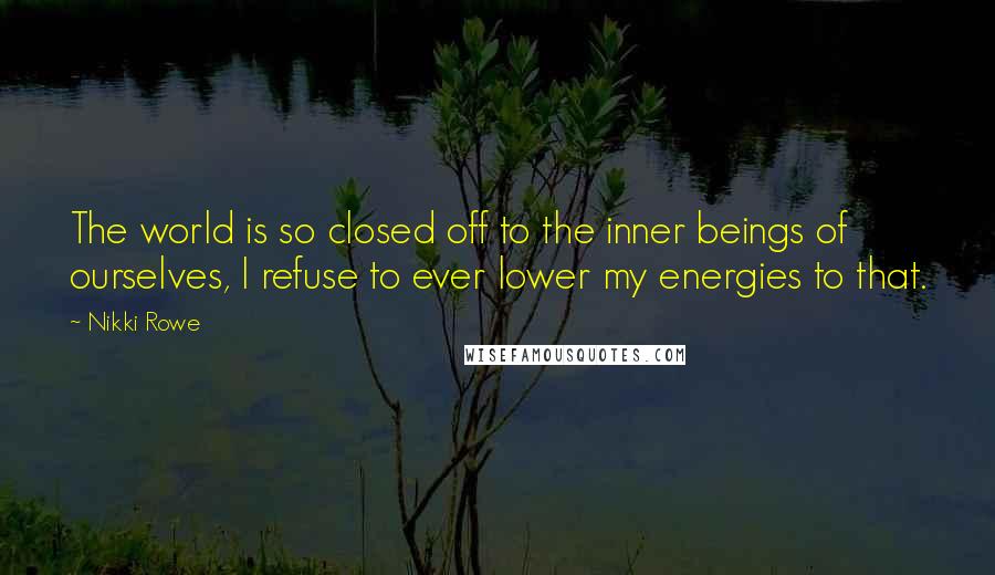 Nikki Rowe Quotes: The world is so closed off to the inner beings of ourselves, I refuse to ever lower my energies to that.