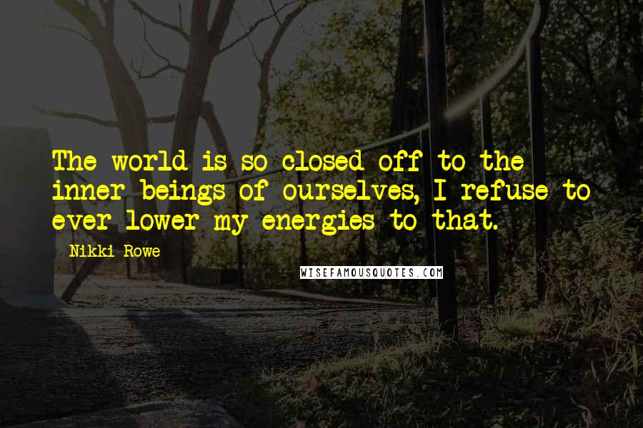 Nikki Rowe Quotes: The world is so closed off to the inner beings of ourselves, I refuse to ever lower my energies to that.