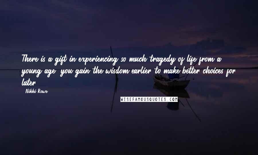 Nikki Rowe Quotes: There is a gift in experiencing so much tragedy of life from a young age, you gain the wisdom earlier to make better choices for later.