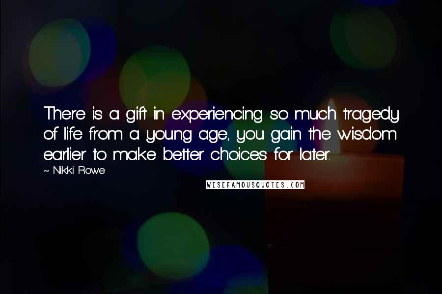 Nikki Rowe Quotes: There is a gift in experiencing so much tragedy of life from a young age, you gain the wisdom earlier to make better choices for later.