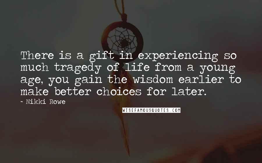 Nikki Rowe Quotes: There is a gift in experiencing so much tragedy of life from a young age, you gain the wisdom earlier to make better choices for later.