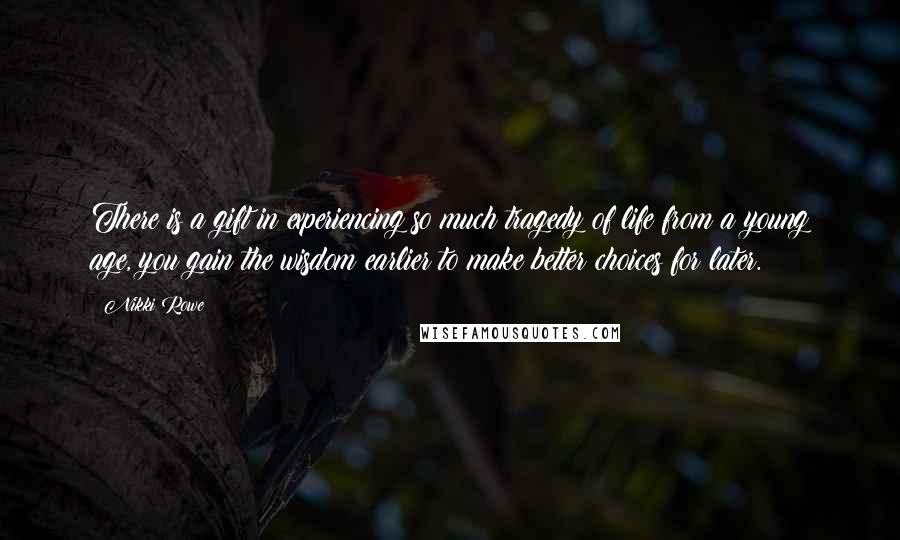 Nikki Rowe Quotes: There is a gift in experiencing so much tragedy of life from a young age, you gain the wisdom earlier to make better choices for later.