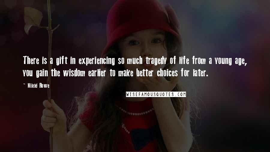 Nikki Rowe Quotes: There is a gift in experiencing so much tragedy of life from a young age, you gain the wisdom earlier to make better choices for later.