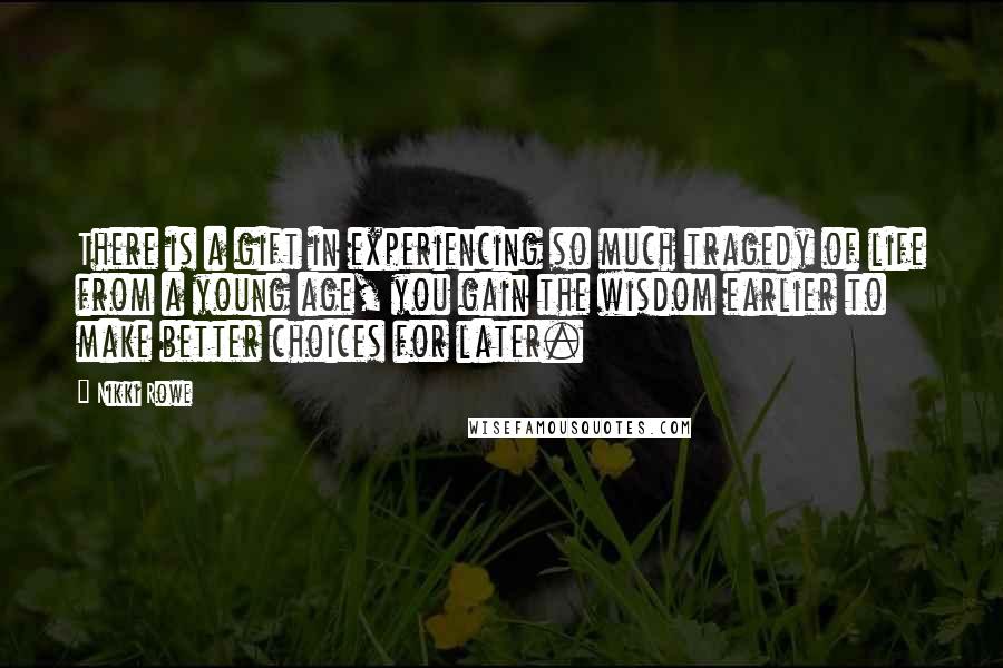 Nikki Rowe Quotes: There is a gift in experiencing so much tragedy of life from a young age, you gain the wisdom earlier to make better choices for later.