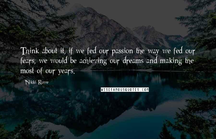 Nikki Rowe Quotes: Think about it, if we fed our passion the way we fed our fears, we would be achieving our dreams and making the most of our years.