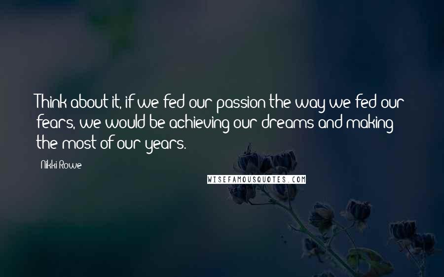 Nikki Rowe Quotes: Think about it, if we fed our passion the way we fed our fears, we would be achieving our dreams and making the most of our years.