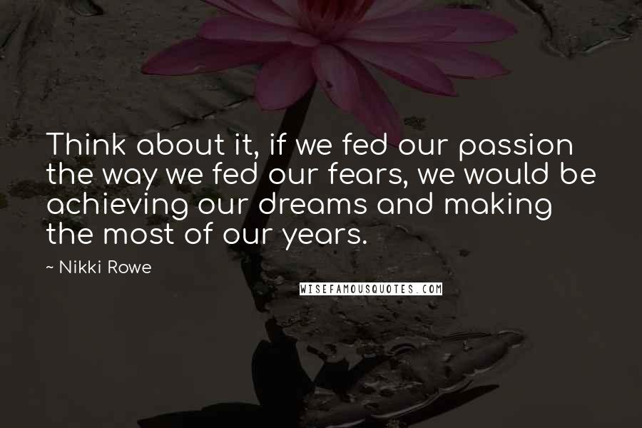 Nikki Rowe Quotes: Think about it, if we fed our passion the way we fed our fears, we would be achieving our dreams and making the most of our years.