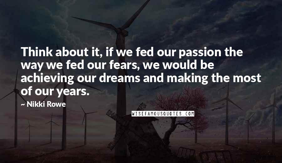 Nikki Rowe Quotes: Think about it, if we fed our passion the way we fed our fears, we would be achieving our dreams and making the most of our years.