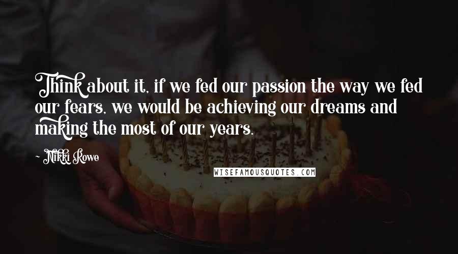 Nikki Rowe Quotes: Think about it, if we fed our passion the way we fed our fears, we would be achieving our dreams and making the most of our years.