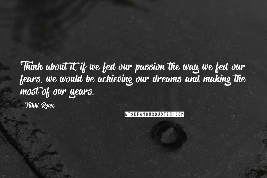 Nikki Rowe Quotes: Think about it, if we fed our passion the way we fed our fears, we would be achieving our dreams and making the most of our years.