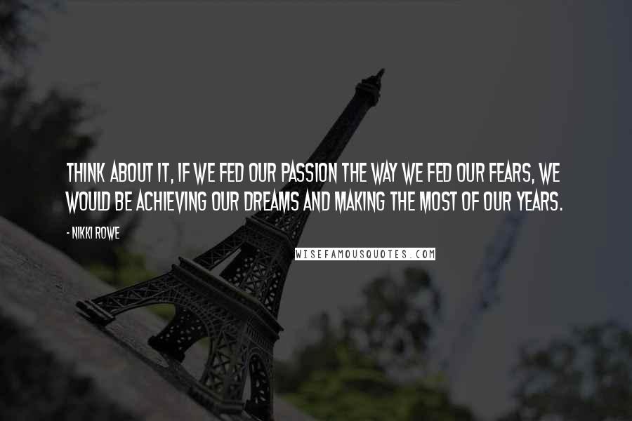 Nikki Rowe Quotes: Think about it, if we fed our passion the way we fed our fears, we would be achieving our dreams and making the most of our years.