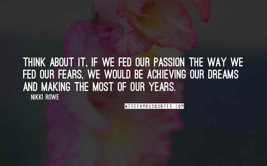 Nikki Rowe Quotes: Think about it, if we fed our passion the way we fed our fears, we would be achieving our dreams and making the most of our years.