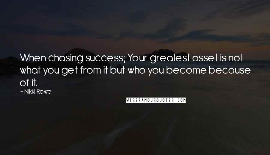 Nikki Rowe Quotes: When chasing success; Your greatest asset is not what you get from it but who you become because of it.