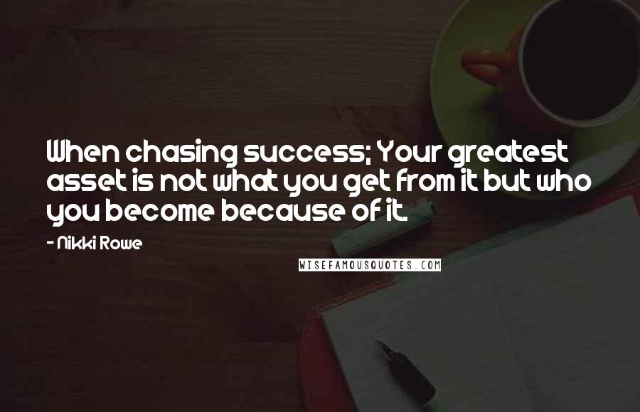 Nikki Rowe Quotes: When chasing success; Your greatest asset is not what you get from it but who you become because of it.