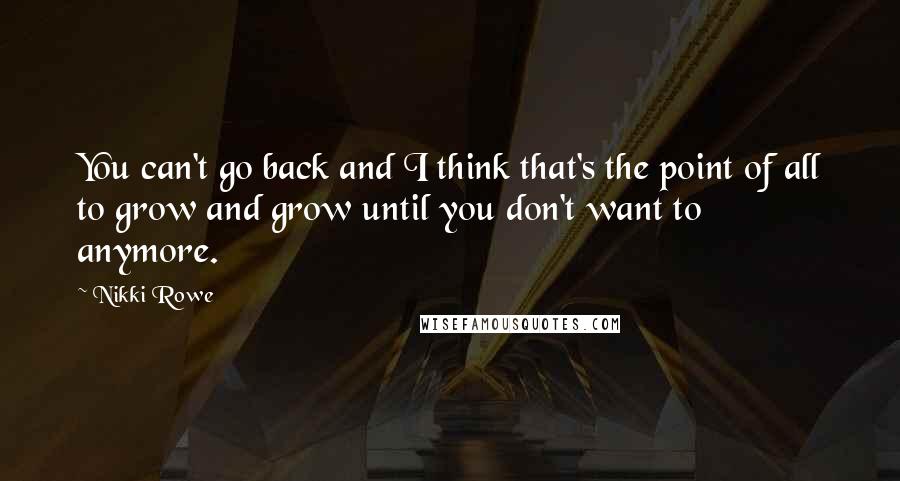 Nikki Rowe Quotes: You can't go back and I think that's the point of all to grow and grow until you don't want to anymore.