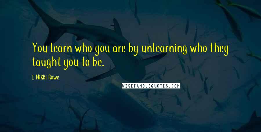 Nikki Rowe Quotes: You learn who you are by unlearning who they taught you to be.