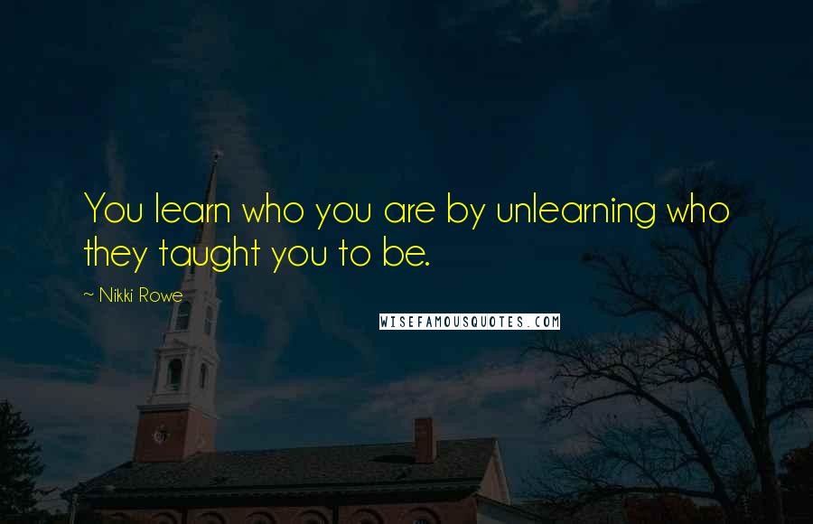 Nikki Rowe Quotes: You learn who you are by unlearning who they taught you to be.