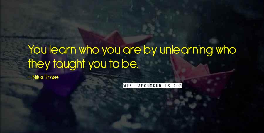 Nikki Rowe Quotes: You learn who you are by unlearning who they taught you to be.