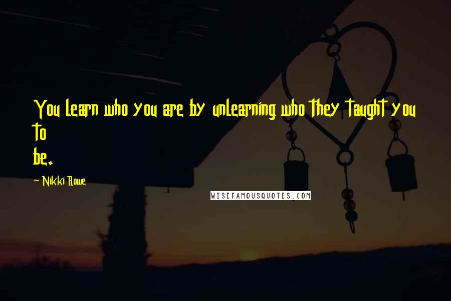 Nikki Rowe Quotes: You learn who you are by unlearning who they taught you to be.