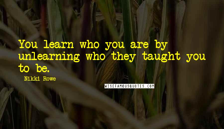 Nikki Rowe Quotes: You learn who you are by unlearning who they taught you to be.