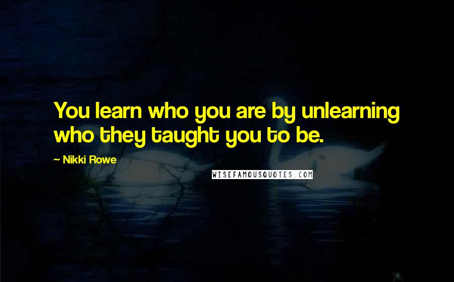 Nikki Rowe Quotes: You learn who you are by unlearning who they taught you to be.