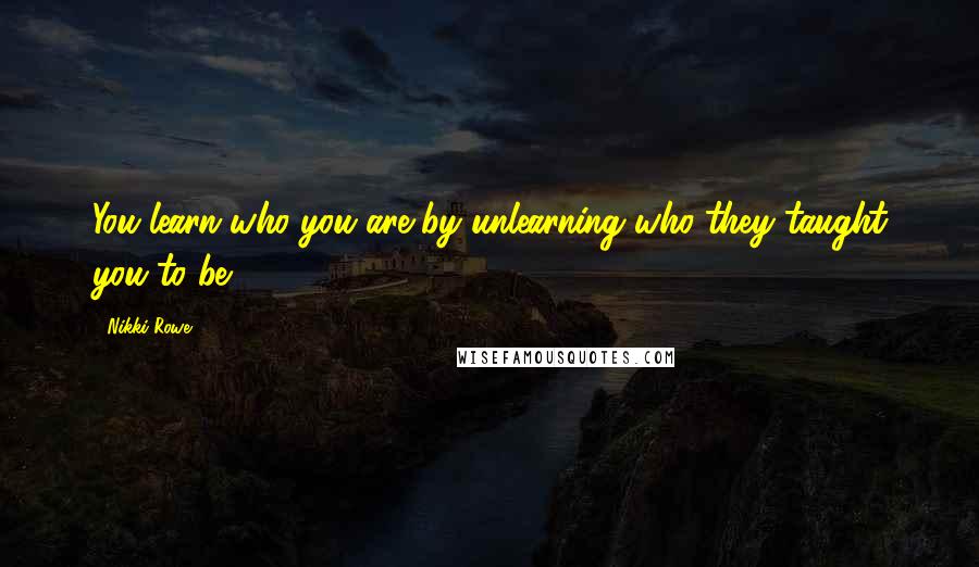 Nikki Rowe Quotes: You learn who you are by unlearning who they taught you to be.