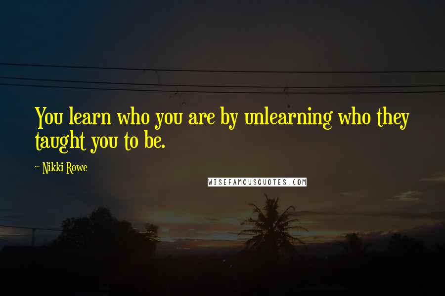 Nikki Rowe Quotes: You learn who you are by unlearning who they taught you to be.