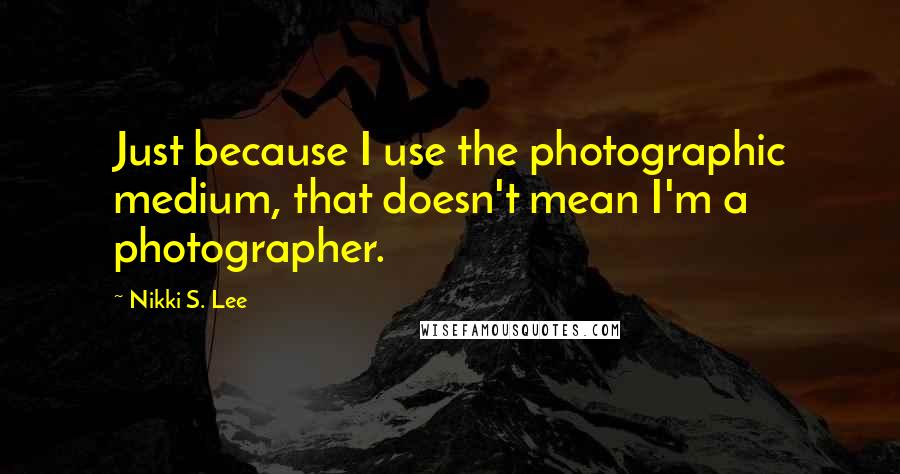 Nikki S. Lee Quotes: Just because I use the photographic medium, that doesn't mean I'm a photographer.