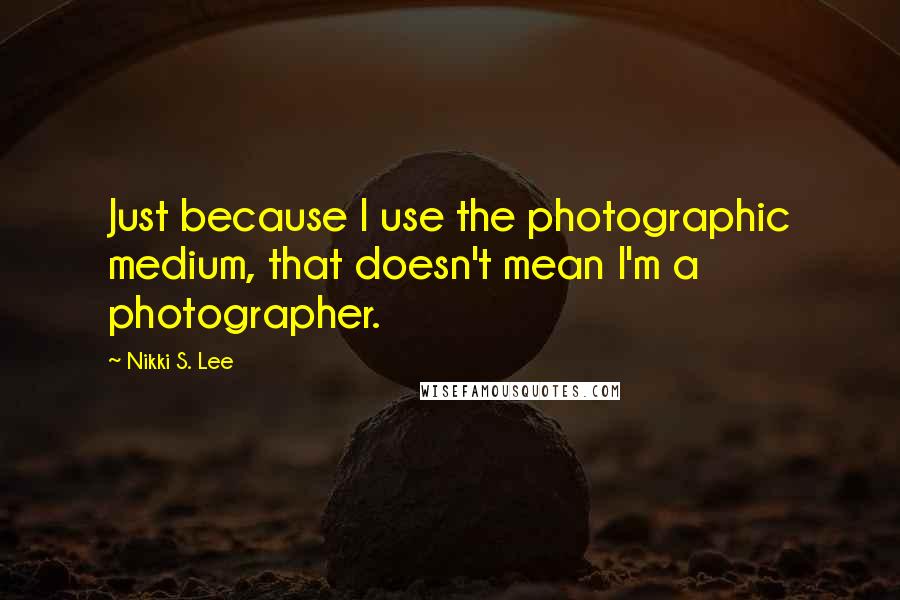 Nikki S. Lee Quotes: Just because I use the photographic medium, that doesn't mean I'm a photographer.