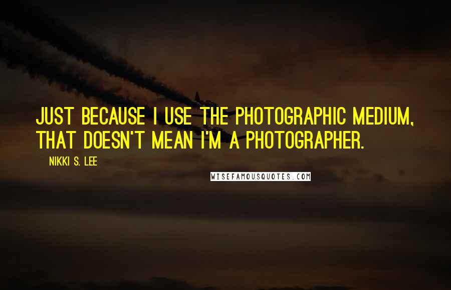 Nikki S. Lee Quotes: Just because I use the photographic medium, that doesn't mean I'm a photographer.