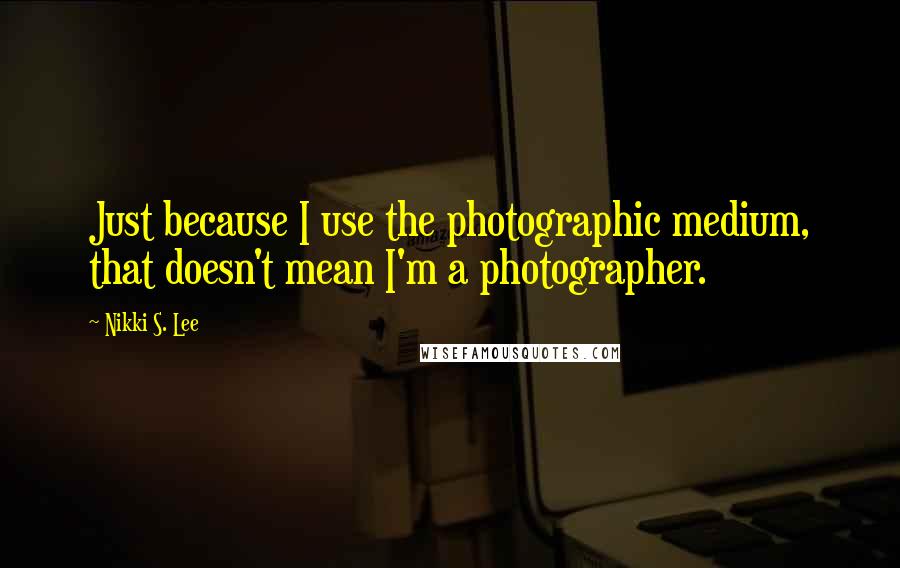 Nikki S. Lee Quotes: Just because I use the photographic medium, that doesn't mean I'm a photographer.