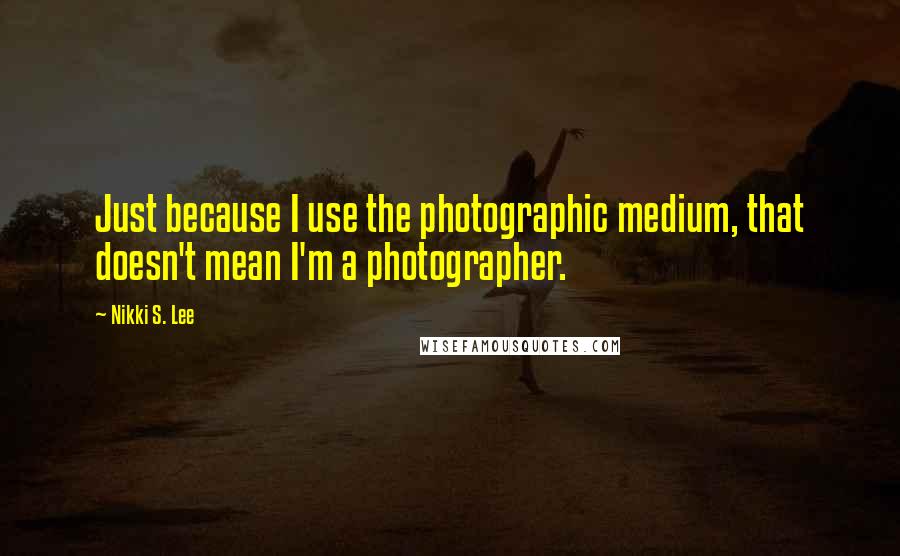 Nikki S. Lee Quotes: Just because I use the photographic medium, that doesn't mean I'm a photographer.