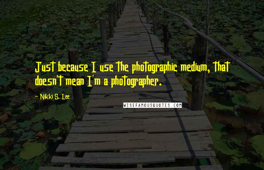 Nikki S. Lee Quotes: Just because I use the photographic medium, that doesn't mean I'm a photographer.