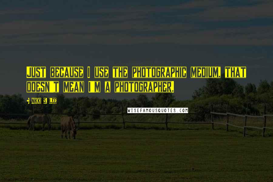 Nikki S. Lee Quotes: Just because I use the photographic medium, that doesn't mean I'm a photographer.