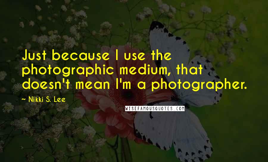 Nikki S. Lee Quotes: Just because I use the photographic medium, that doesn't mean I'm a photographer.