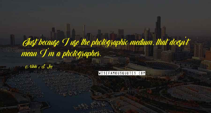 Nikki S. Lee Quotes: Just because I use the photographic medium, that doesn't mean I'm a photographer.