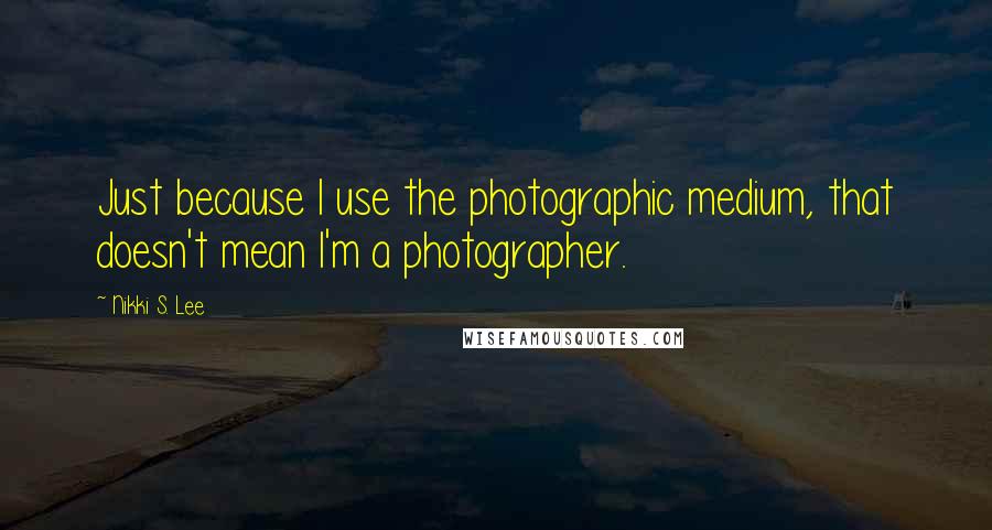 Nikki S. Lee Quotes: Just because I use the photographic medium, that doesn't mean I'm a photographer.