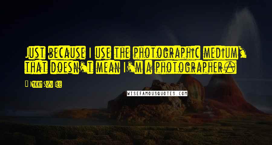Nikki S. Lee Quotes: Just because I use the photographic medium, that doesn't mean I'm a photographer.