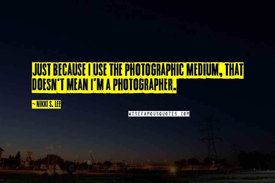 Nikki S. Lee Quotes: Just because I use the photographic medium, that doesn't mean I'm a photographer.