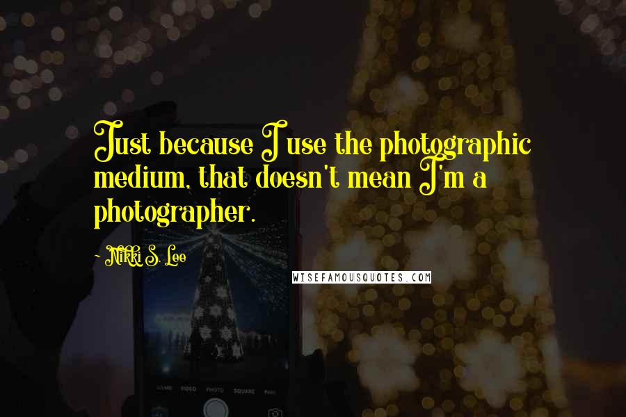 Nikki S. Lee Quotes: Just because I use the photographic medium, that doesn't mean I'm a photographer.