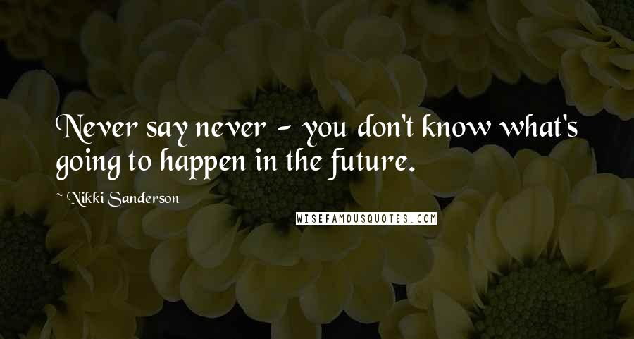 Nikki Sanderson Quotes: Never say never - you don't know what's going to happen in the future.