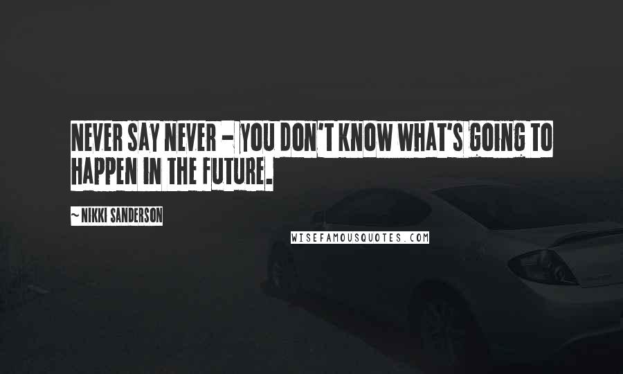 Nikki Sanderson Quotes: Never say never - you don't know what's going to happen in the future.