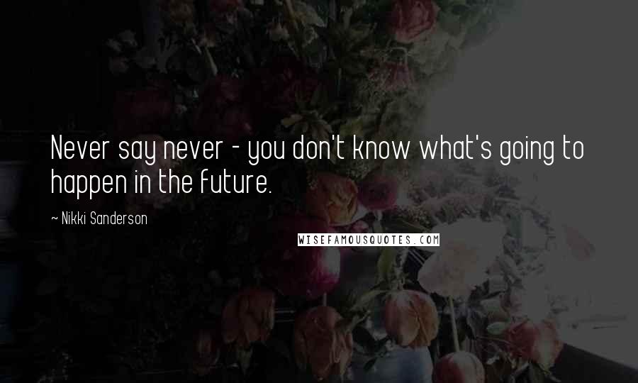 Nikki Sanderson Quotes: Never say never - you don't know what's going to happen in the future.