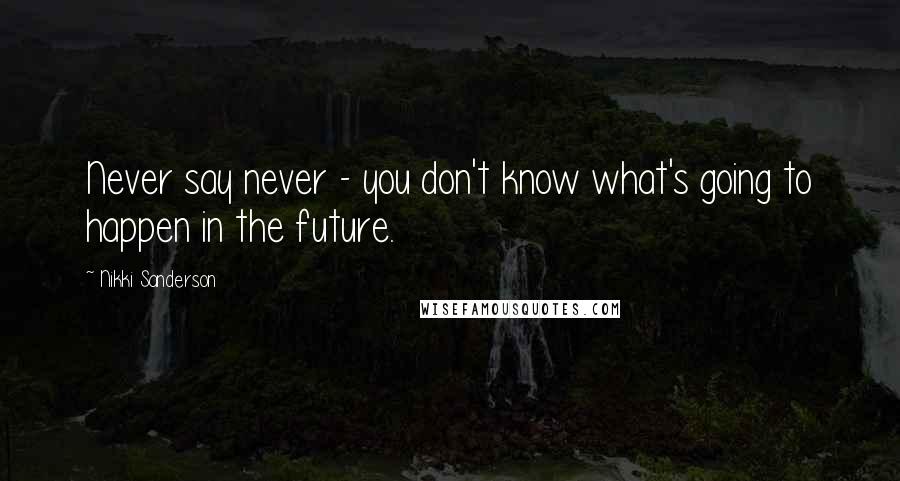 Nikki Sanderson Quotes: Never say never - you don't know what's going to happen in the future.