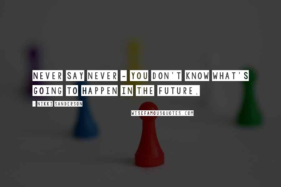 Nikki Sanderson Quotes: Never say never - you don't know what's going to happen in the future.