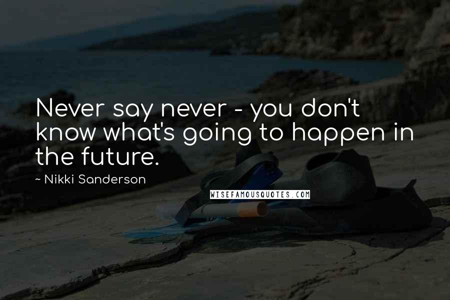 Nikki Sanderson Quotes: Never say never - you don't know what's going to happen in the future.