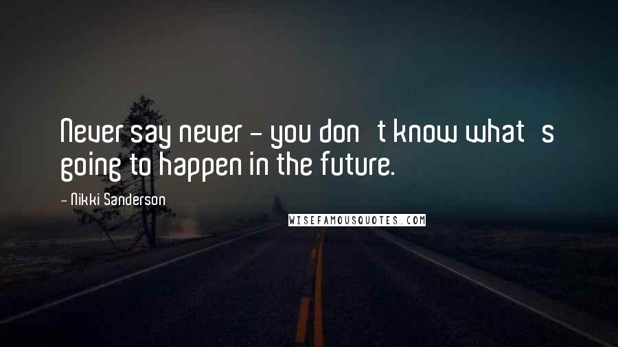 Nikki Sanderson Quotes: Never say never - you don't know what's going to happen in the future.