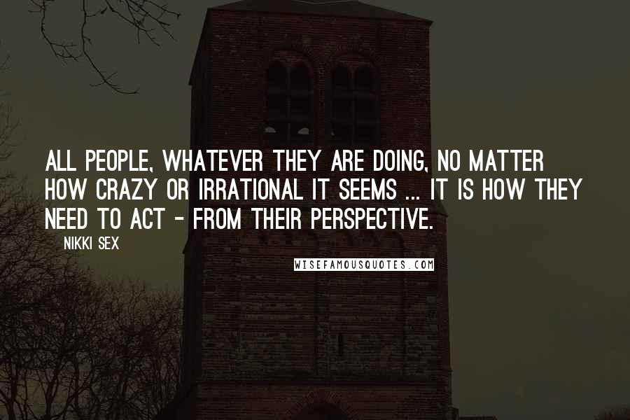 Nikki Sex Quotes: All people, whatever they are doing, no matter how crazy or irrational it seems ... it is how they need to act - from their perspective.