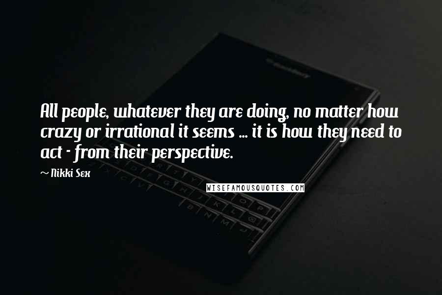 Nikki Sex Quotes: All people, whatever they are doing, no matter how crazy or irrational it seems ... it is how they need to act - from their perspective.