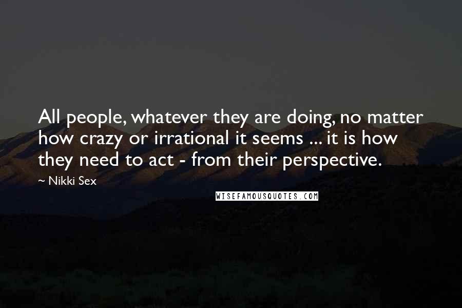 Nikki Sex Quotes: All people, whatever they are doing, no matter how crazy or irrational it seems ... it is how they need to act - from their perspective.